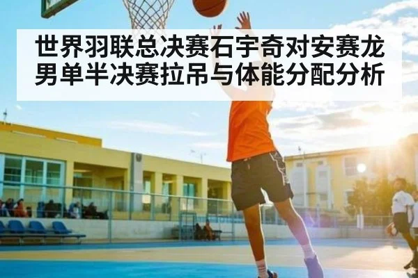 世界羽联总决赛石宇奇对安赛龙男单半决赛拉吊与体能分配分析